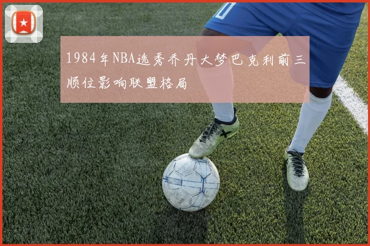 1984年NBA选秀乔丹大梦巴克利前三顺位影响联盟格局