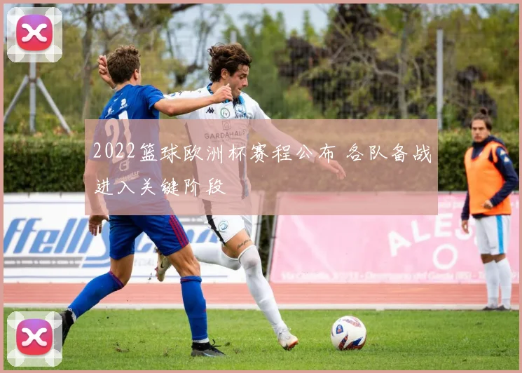 2022篮球欧洲杯赛程公布 各队备战进入关键阶段