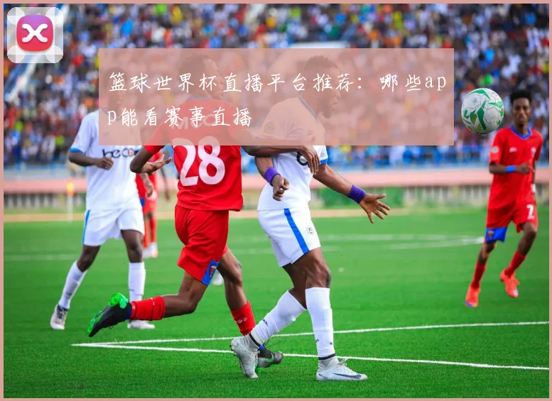 篮球世界杯直播平台推荐:哪些app能看赛事直播
