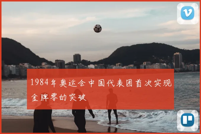 1984年奥运会中国代表团首次实现金牌零的突破