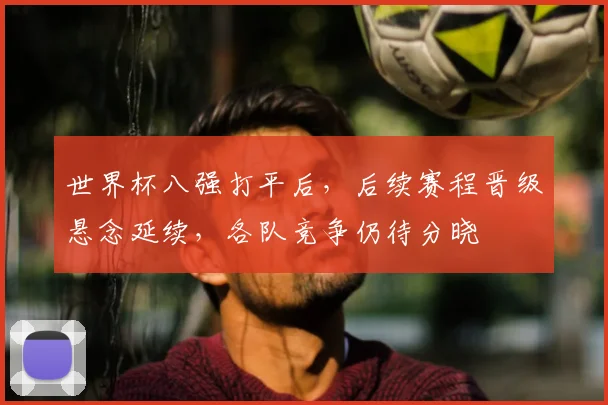 世界杯八强打平后，后续赛程晋级悬念延续，各队竞争仍待分晓