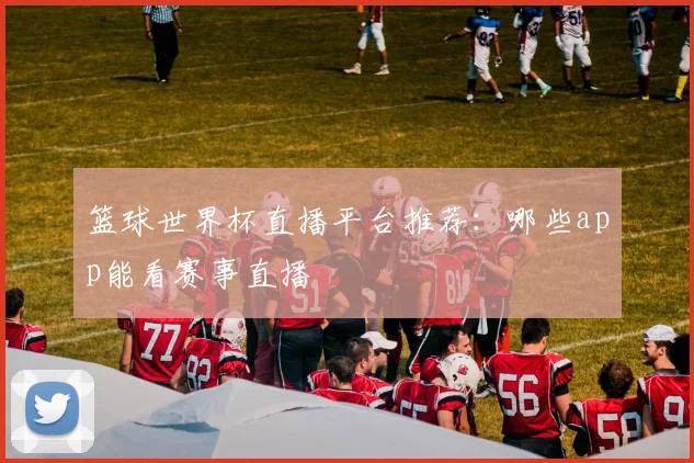 篮球世界杯直播平台推荐:哪些app能看赛事直播