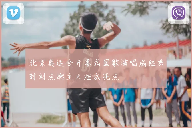 北京奥运会开幕式国歌演唱成经典时刻点燃主火炬成亮点