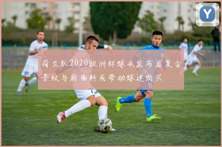 荷兰队2020欧洲杯球衣发布后复古条纹与新面料或带动球迷购买