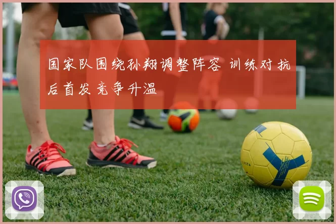 国家队围绕孙翔调整阵容 训练对抗后首发竞争升温