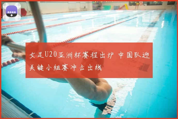 女足U20亚洲杯赛程出炉 中国队迎关键小组赛冲击出线