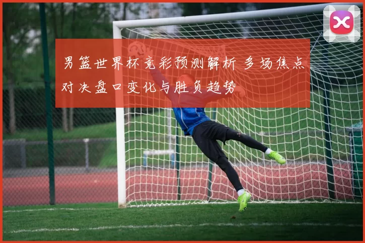 男篮世界杯竞彩预测解析 多场焦点对决盘口变化与胜负趋势