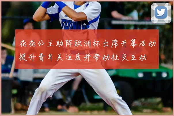 花花公主助阵欧洲杯出席开幕活动提升青年关注度并带动社交互动