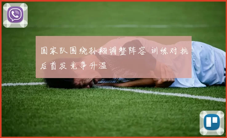 国家队围绕孙翔调整阵容 训练对抗后首发竞争升温