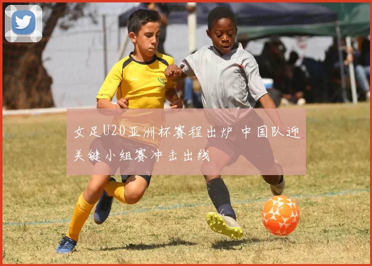 女足U20亚洲杯赛程出炉 中国队迎关键小组赛冲击出线
