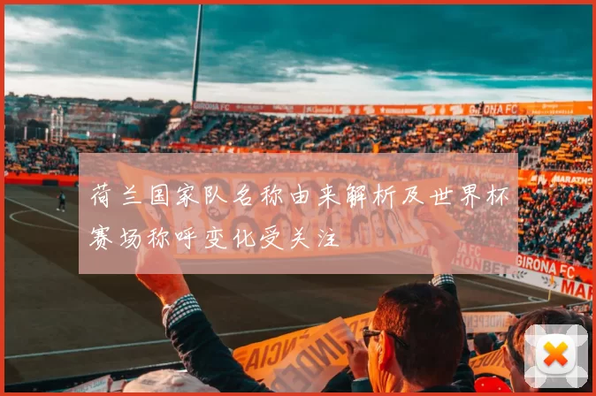 荷兰国家队名称由来解析及世界杯赛场称呼变化受关注