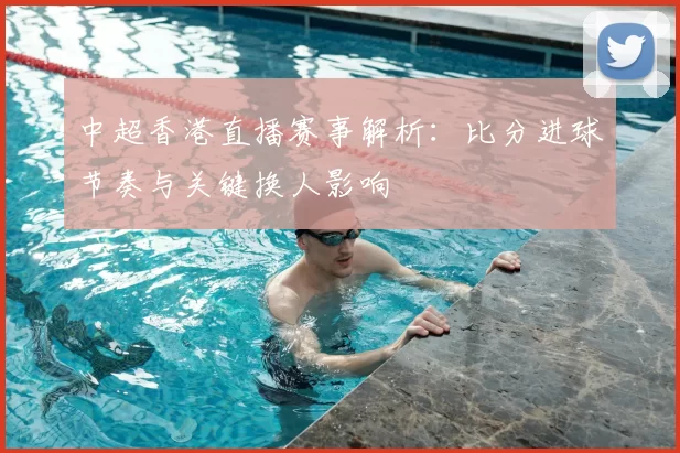 中超香港直播赛事解析：比分进球节奏与关键换人影响